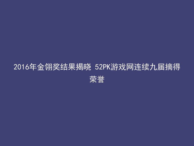 2016年金翎奖结果揭晓 52PK游戏网连续九届摘得荣誉