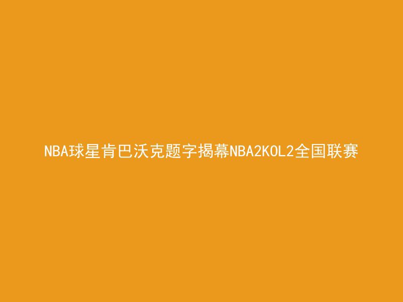 NBA球星肯巴沃克题字揭幕NBA2KOL2全国联赛