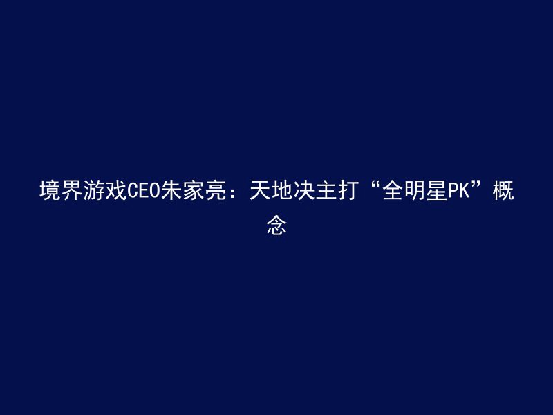 境界游戏CEO朱家亮：天地决主打“全明星PK”概念