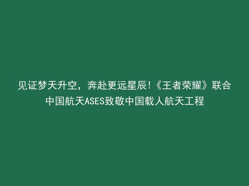 见证梦天升空，奔赴更远星辰!《王者荣耀》联合中国航天ASES致敬中国载人航天工程