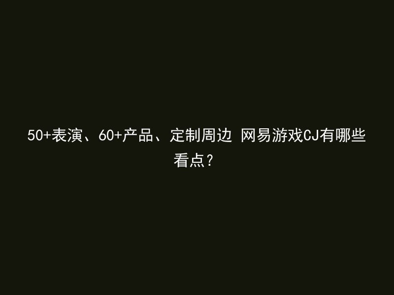 50+表演、60+产品、定制周边 网易游戏CJ有哪些看点？