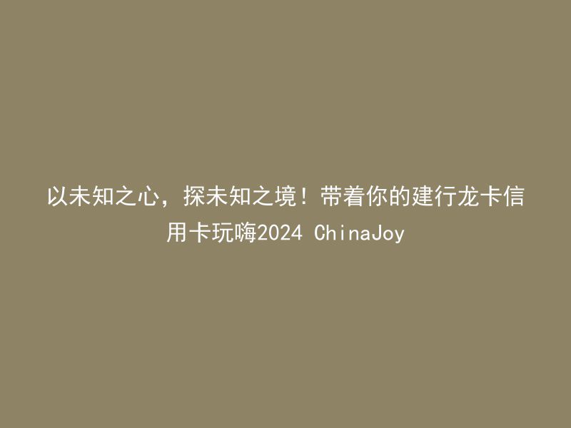 以未知之心，探未知之境！带着你的建行龙卡信用卡玩嗨2024 ChinaJoy