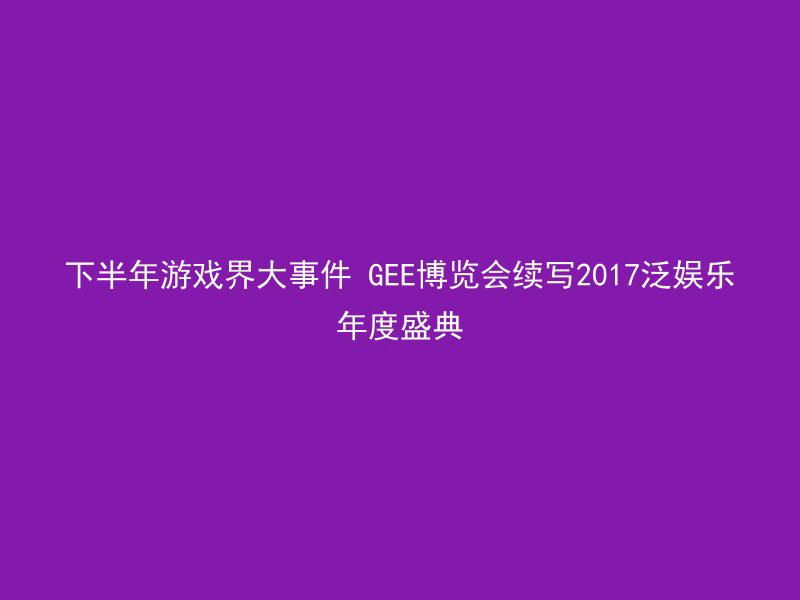 下半年游戏界大事件 GEE博览会续写2017泛娱乐年度盛典