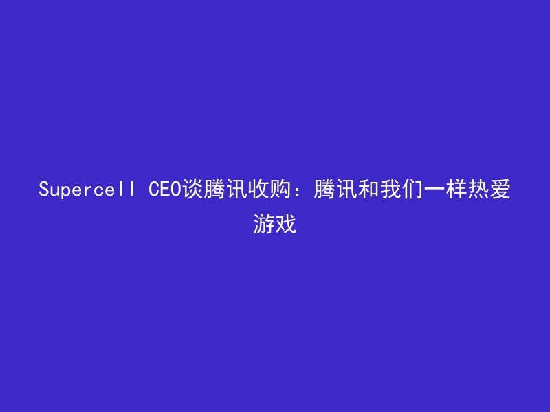 Supercell CEO谈腾讯收购：腾讯和我们一样热爱游戏