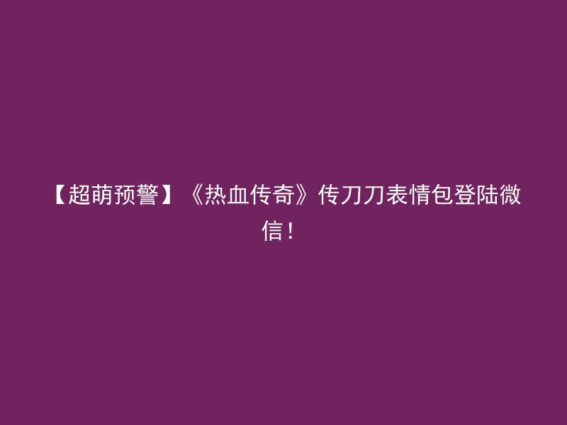 【超萌预警】《热血传奇》传刀刀表情包登陆微信！