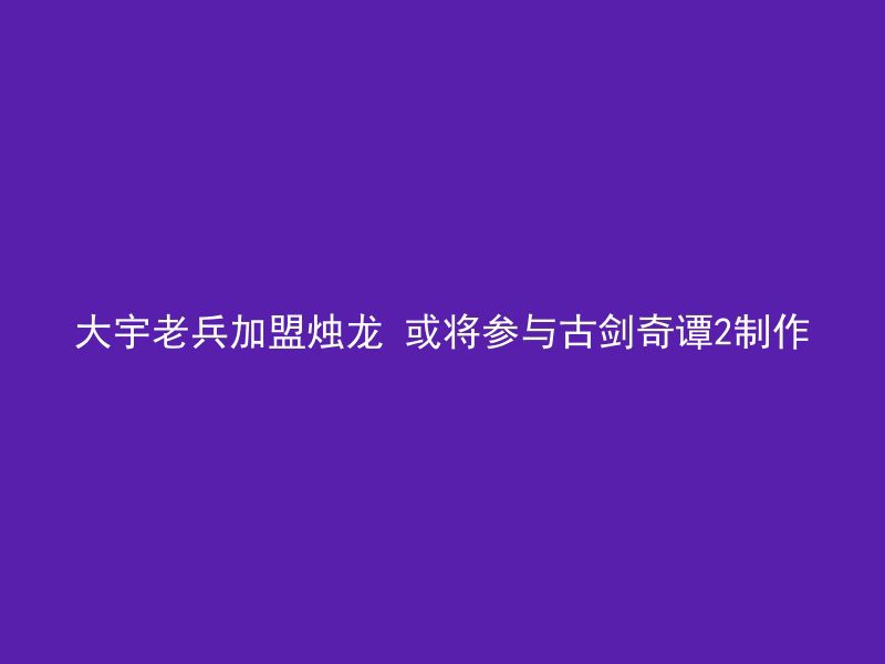 大宇老兵加盟烛龙 或将参与古剑奇谭2制作