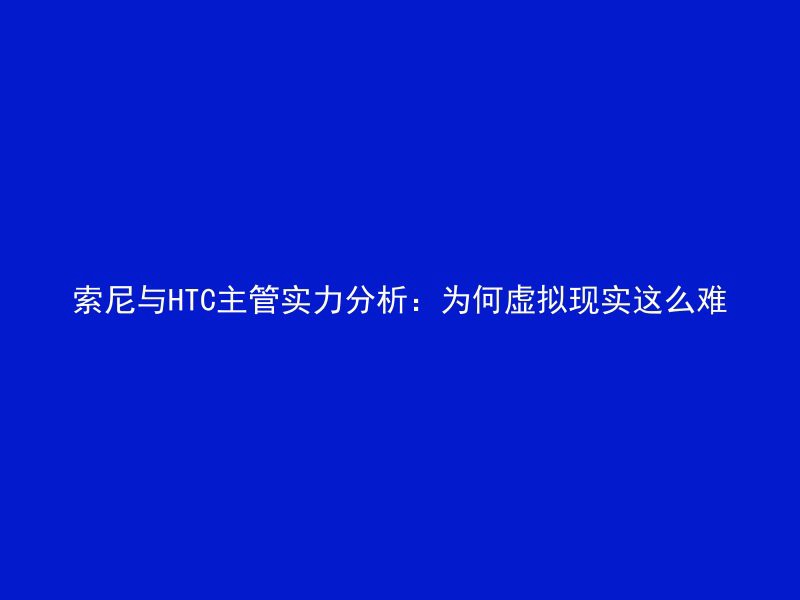 索尼与HTC主管实力分析：为何虚拟现实这么难