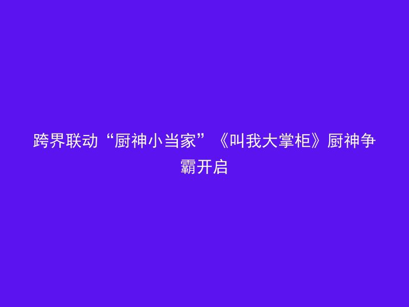 跨界联动“厨神小当家”《叫我大掌柜》厨神争霸开启