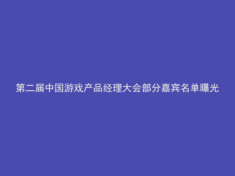 第二届中国游戏产品经理大会部分嘉宾名单曝光