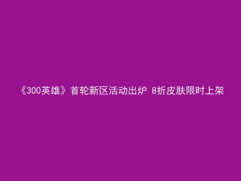 《300英雄》首轮新区活动出炉 8折皮肤限时上架