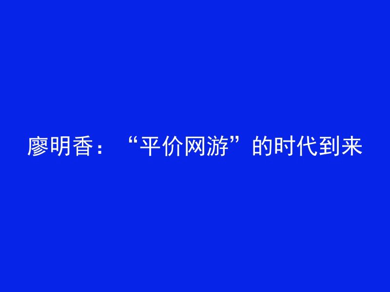 廖明香：“平价网游”的时代到来