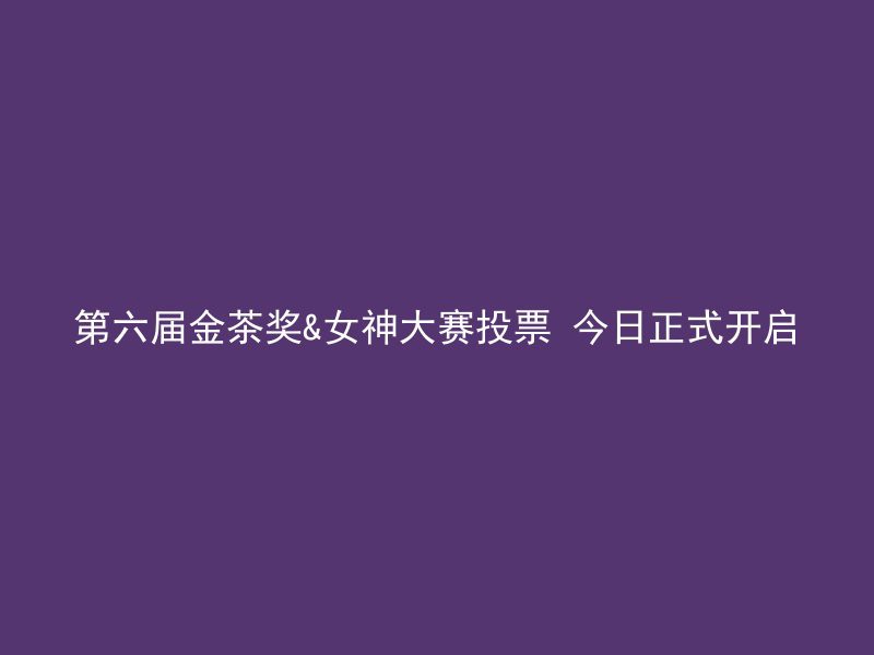 第六届金茶奖&女神大赛投票 今日正式开启