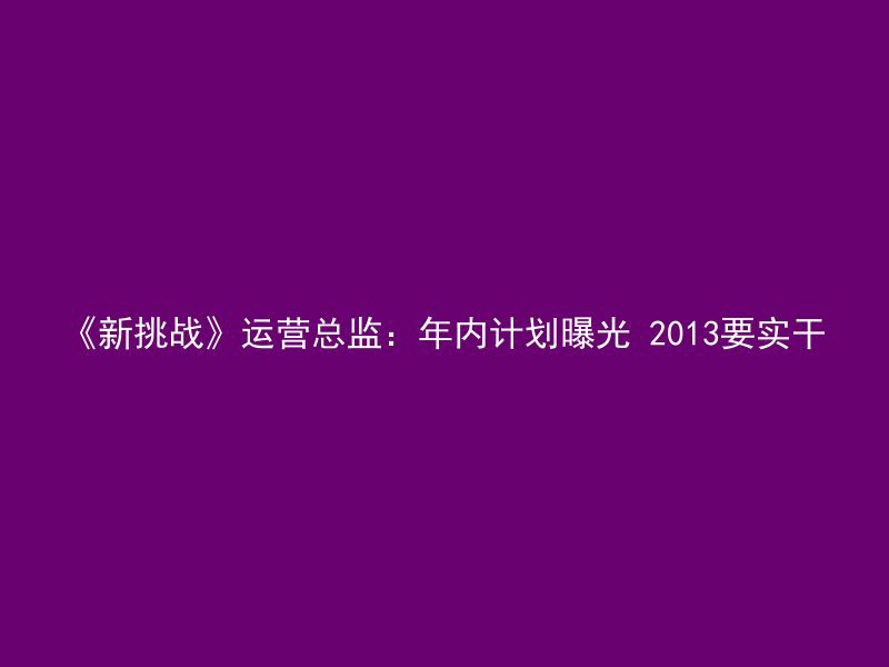 《新挑战》运营总监：年内计划曝光 2013要实干