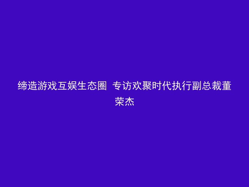 缔造游戏互娱生态圈 专访欢聚时代执行副总裁董荣杰