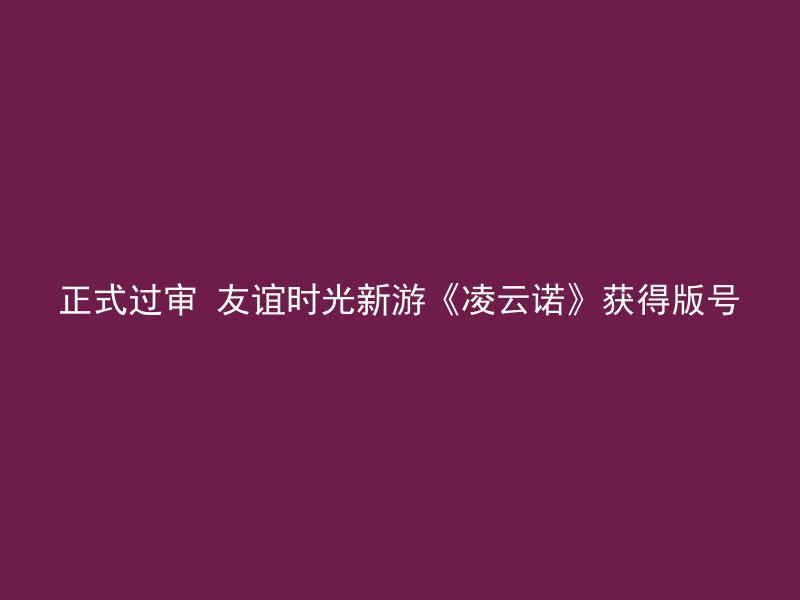 正式过审 友谊时光新游《凌云诺》获得版号