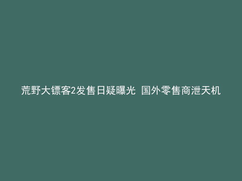 荒野大镖客2发售日疑曝光 国外零售商泄天机