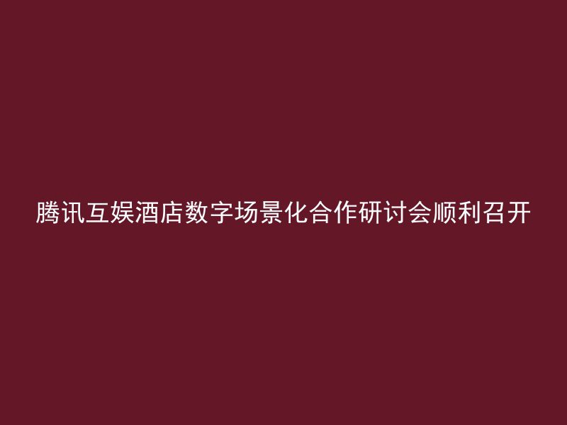 腾讯互娱酒店数字场景化合作研讨会顺利召开