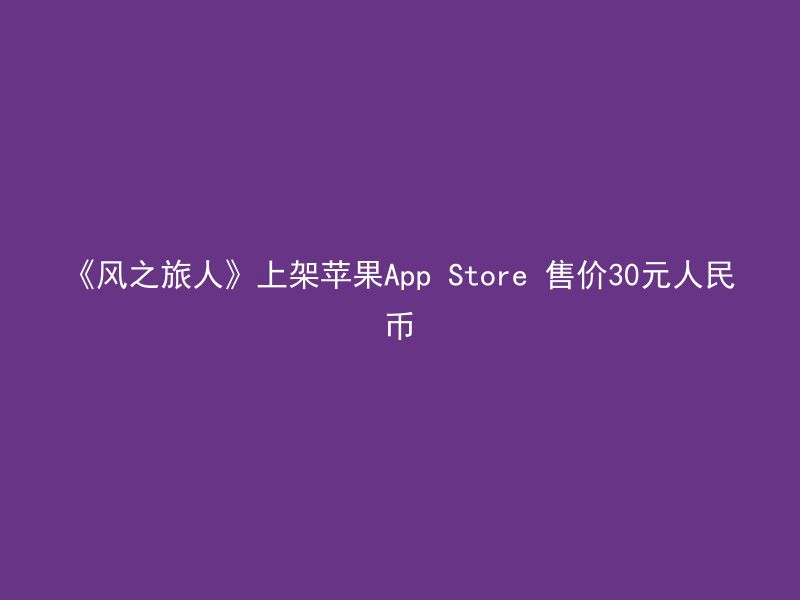 《风之旅人》上架苹果App Store 售价30元人民币