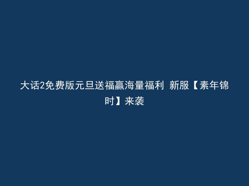 大话2免费版元旦送福赢海量福利 新服【素年锦时】来袭