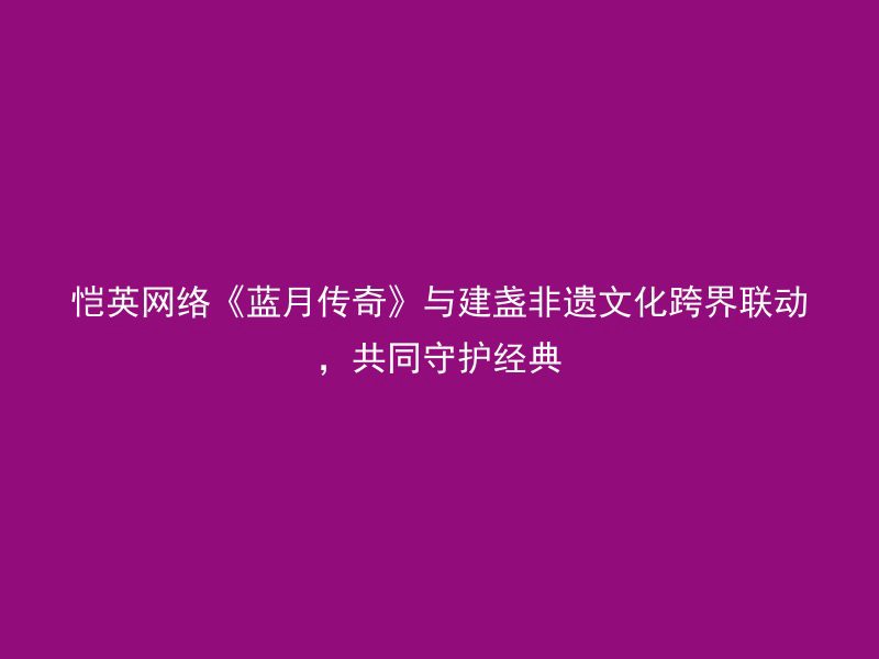 恺英网络《蓝月传奇》与建盏非遗文化跨界联动，共同守护经典