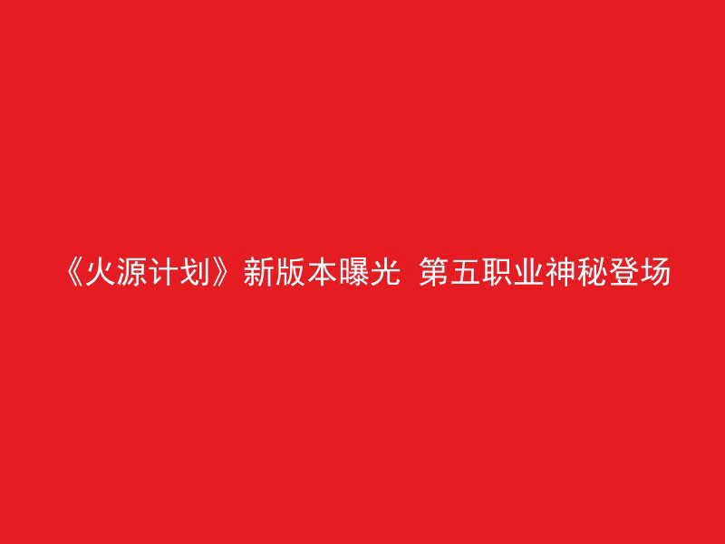 《火源计划》新版本曝光 第五职业神秘登场