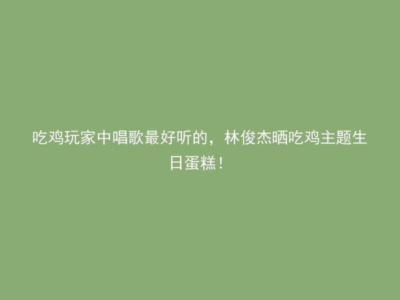 吃鸡玩家中唱歌最好听的，林俊杰晒吃鸡主题生日蛋糕！