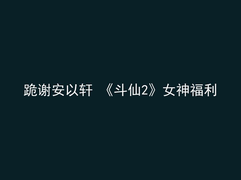 跪谢安以轩 《斗仙2》女神福利