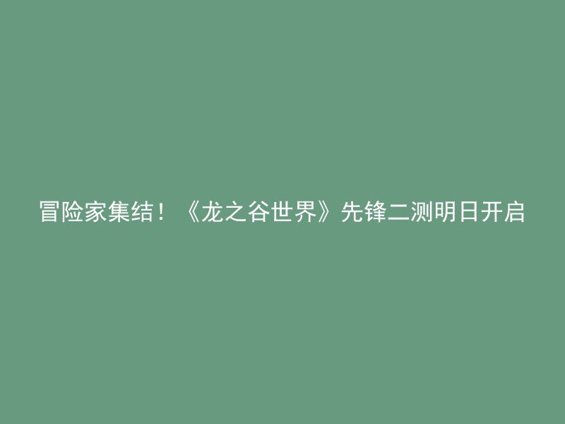 冒险家集结！《龙之谷世界》先锋二测明日开启