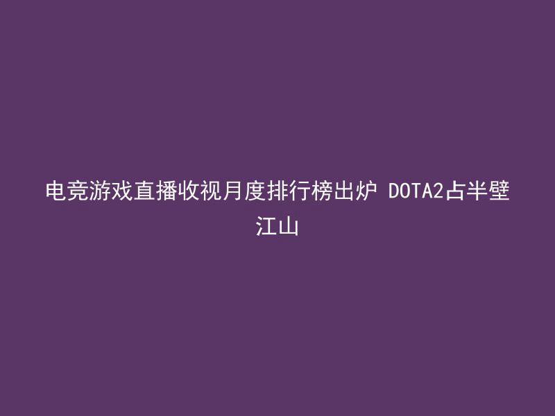 电竞游戏直播收视月度排行榜出炉 DOTA2占半壁江山