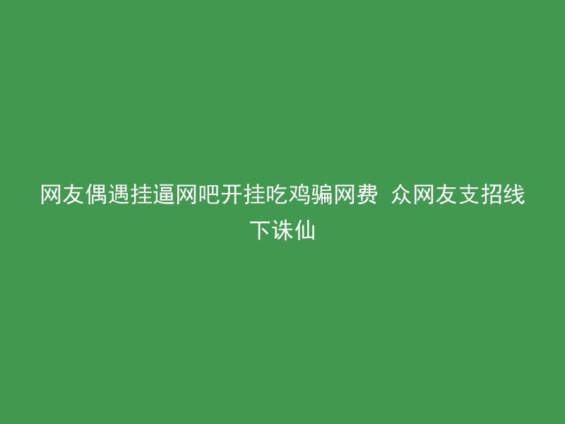 网友偶遇挂逼网吧开挂吃鸡骗网费 众网友支招线下诛仙