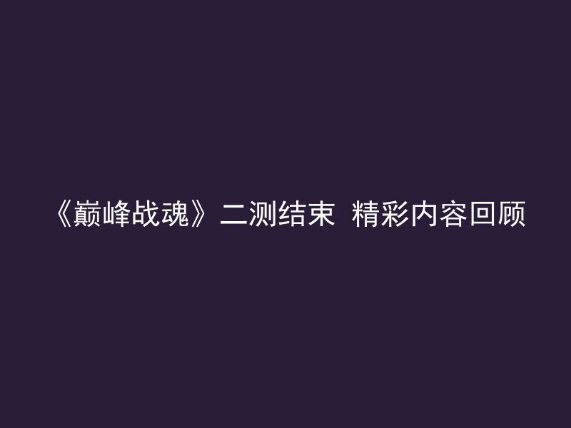 《巅峰战魂》二测结束 精彩内容回顾