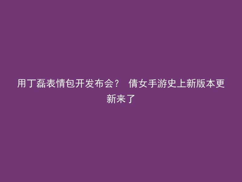 用丁磊表情包开发布会？ 倩女手游史上新版本更新来了