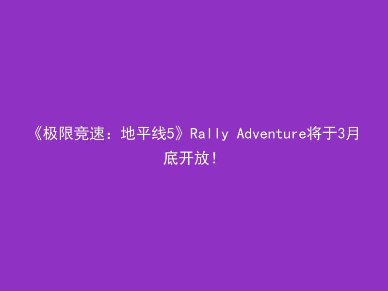 《极限竞速：地平线5》Rally Adventure将于3月底开放！