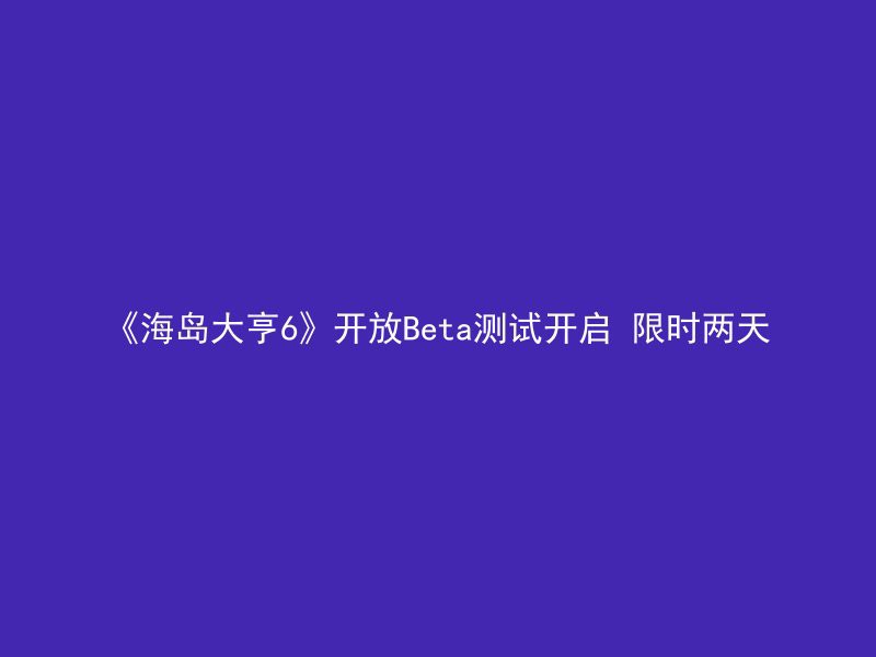 《海岛大亨6》开放Beta测试开启 限时两天