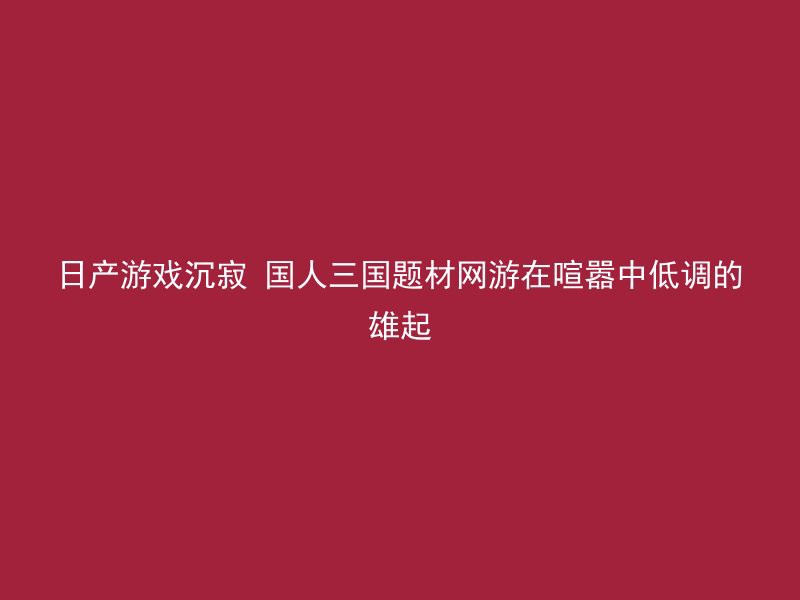 日产游戏沉寂 国人三国题材网游在喧嚣中低调的雄起