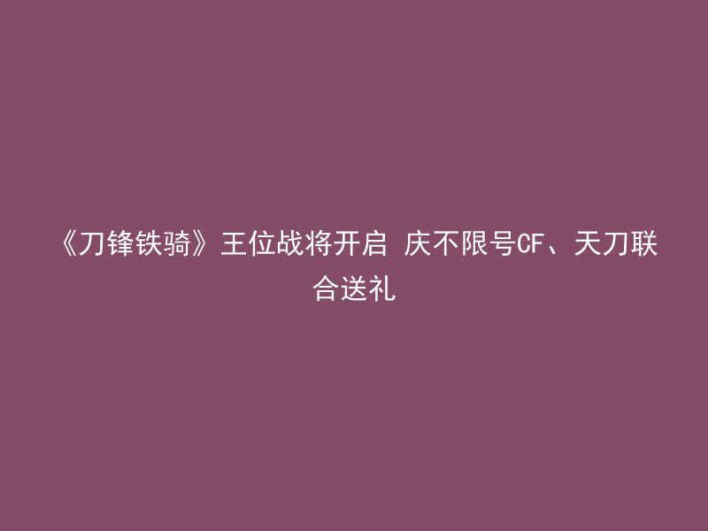 《刀锋铁骑》王位战将开启 庆不限号CF、天刀联合送礼