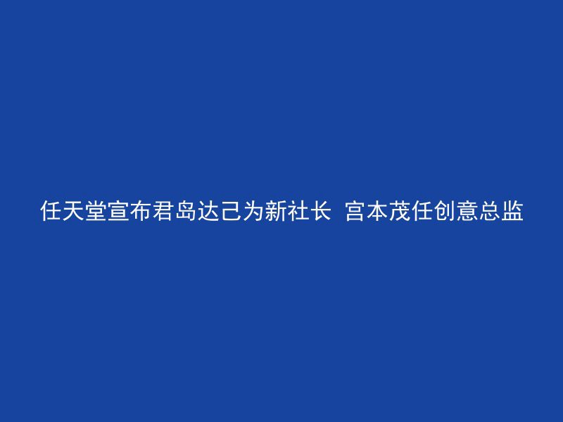 任天堂宣布君岛达己为新社长 宫本茂任创意总监