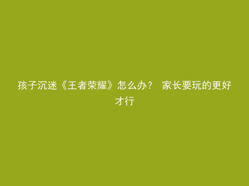 孩子沉迷《王者荣耀》怎么办？ 家长要玩的更好才行