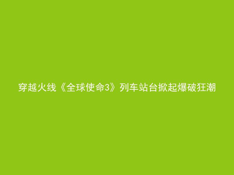 穿越火线《全球使命3》列车站台掀起爆破狂潮