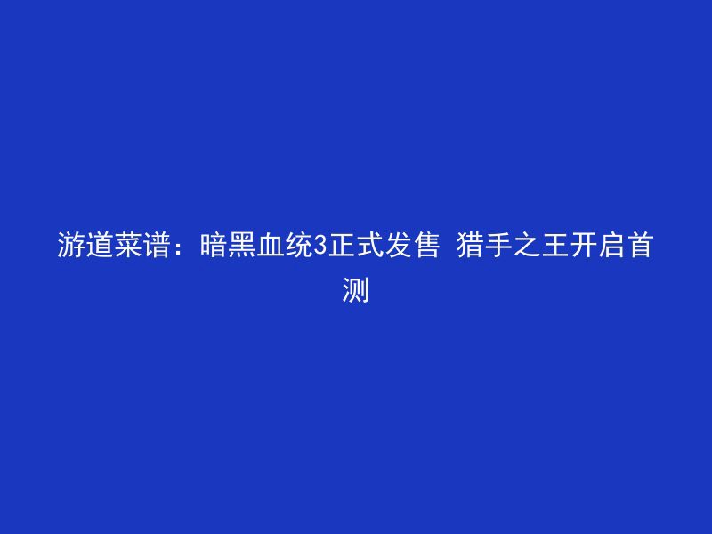 游道菜谱：暗黑血统3正式发售 猎手之王开启首测