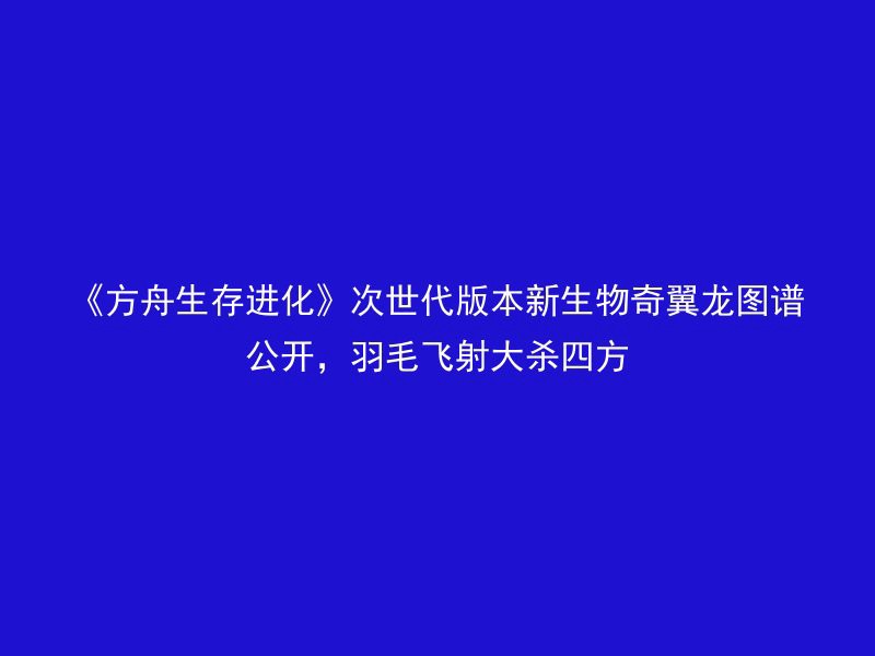 《方舟生存进化》次世代版本新生物奇翼龙图谱公开，羽毛飞射大杀四方