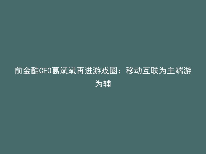 前金酷CEO葛斌斌再进游戏圈：移动互联为主端游为辅