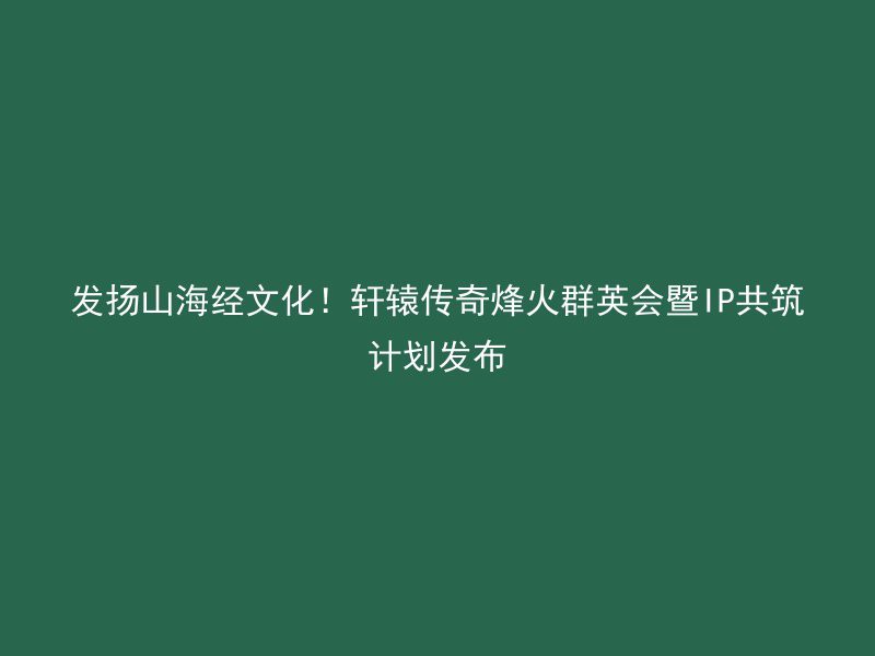 发扬山海经文化！轩辕传奇烽火群英会暨IP共筑计划发布