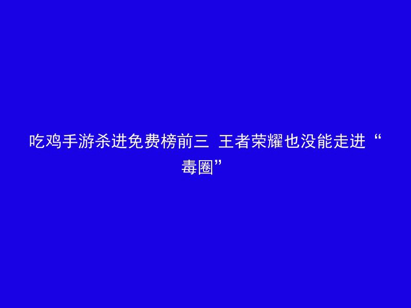 吃鸡手游杀进免费榜前三 王者荣耀也没能走进“毒圈”