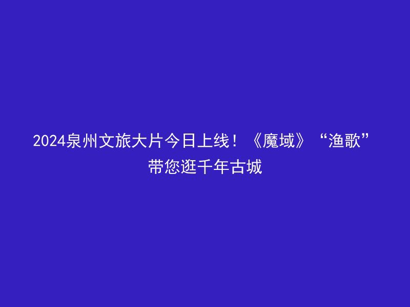 2024泉州文旅大片今日上线！《魔域》“渔歌”带您逛千年古城