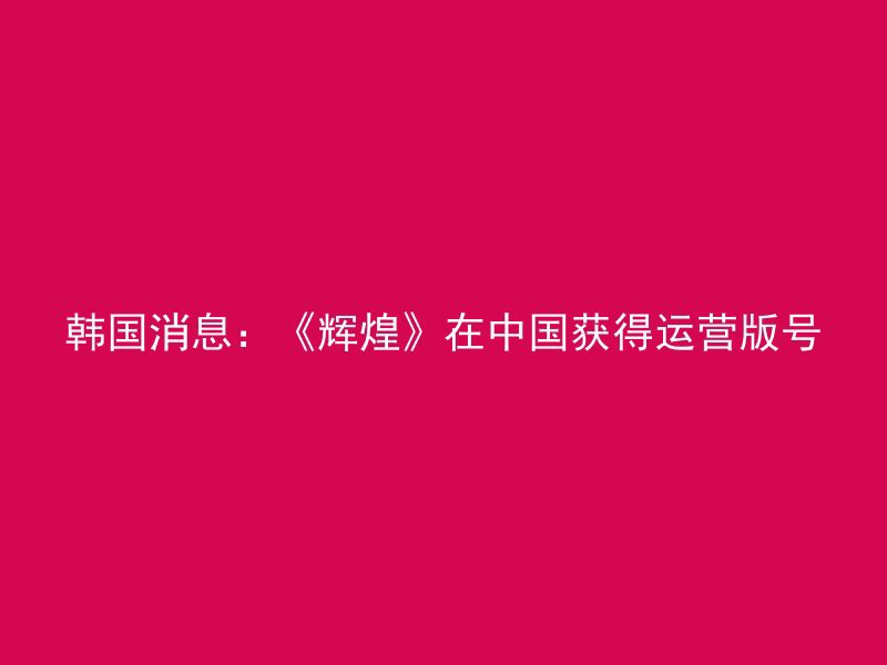 韩国消息：《辉煌》在中国获得运营版号