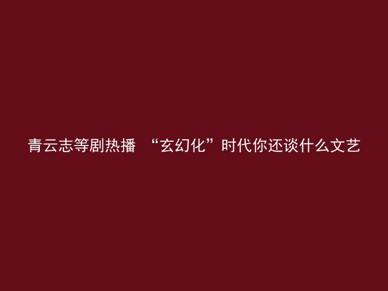 青云志等剧热播 “玄幻化”时代你还谈什么文艺