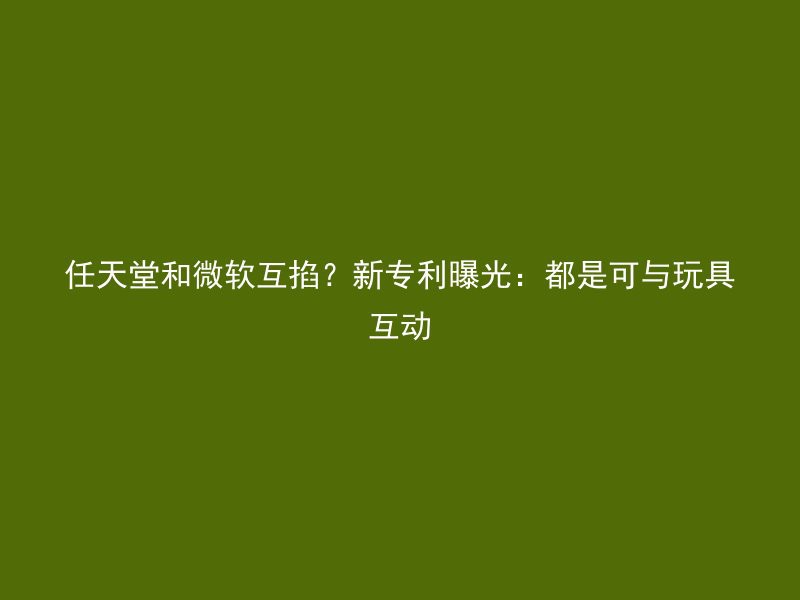 任天堂和微软互掐？新专利曝光：都是可与玩具互动