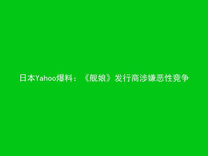 日本Yahoo爆料：《舰娘》发行商涉嫌恶性竞争