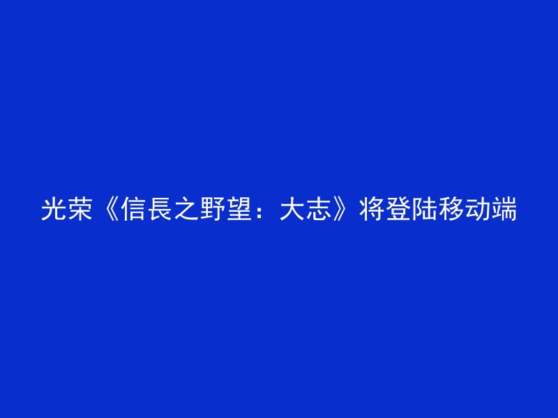 光荣《信長之野望：大志》将登陆移动端